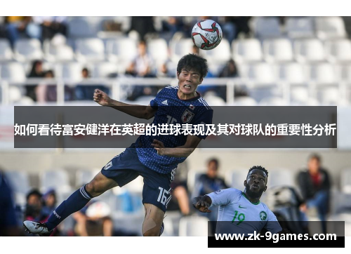 如何看待富安健洋在英超的进球表现及其对球队的重要性分析
