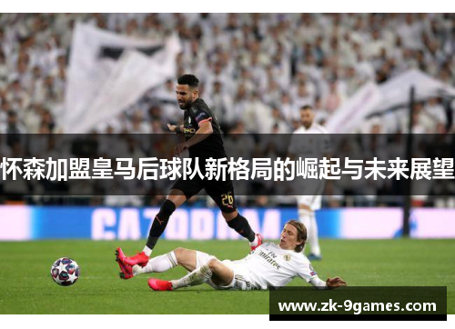 怀森加盟皇马后球队新格局的崛起与未来展望