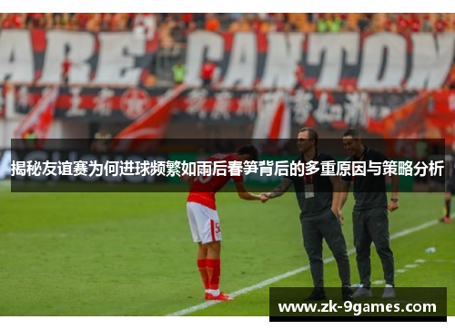 揭秘友谊赛为何进球频繁如雨后春笋背后的多重原因与策略分析