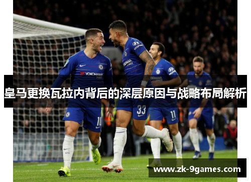 皇马更换瓦拉内背后的深层原因与战略布局解析