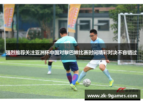 强烈推荐关注亚洲杯中国对黎巴嫩比赛时间精彩对决不容错过