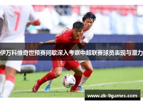 伊万科维奇世预赛间歇深入考察中超联赛球员表现与潜力
