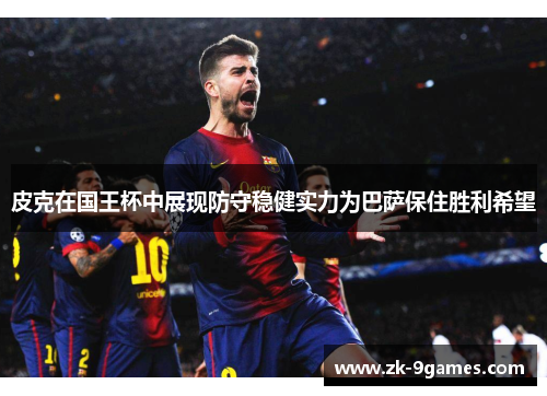皮克在国王杯中展现防守稳健实力为巴萨保住胜利希望